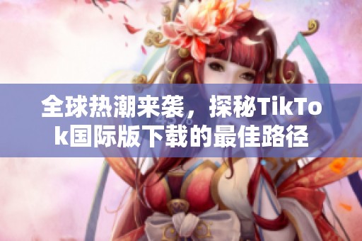 全球热潮来袭，探秘TikTok国际版下载的最佳路径