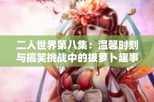 二人世界第八集：温馨时刻与搞笑挑战中的拔萝卜趣事
