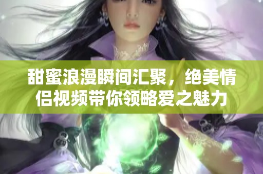 甜蜜浪漫瞬间汇聚，绝美情侣视频带你领略爱之魅力