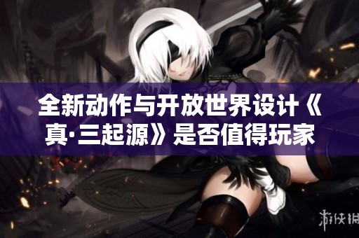全新动作与开放世界设计《真·三起源》是否值得玩家投资与期待