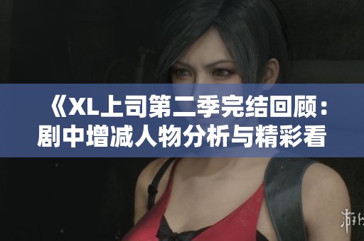 《XL上司第二季完结回顾：剧中增减人物分析与精彩看点》