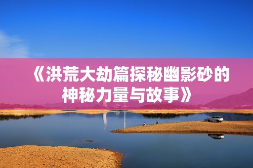 《洪荒大劫篇探秘幽影砂的神秘力量与故事》