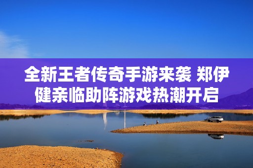 全新王者传奇手游来袭 郑伊健亲临助阵游戏热潮开启