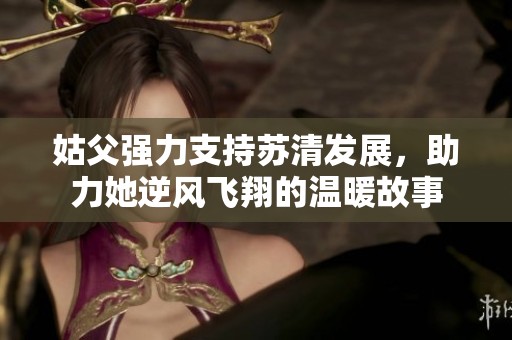 姑父强力支持苏清发展，助力她逆风飞翔的温暖故事