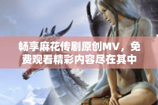 畅享麻花传剧原创MV，免费观看精彩内容尽在其中