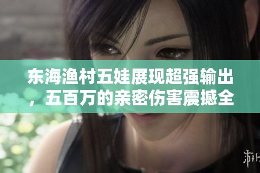 东海渔村五娃展现超强输出，五百万的亲密伤害震撼全场