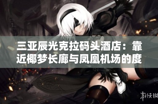 三亚辰光克拉码头酒店：靠近椰梦长廊与凤凰机场的度假胜地