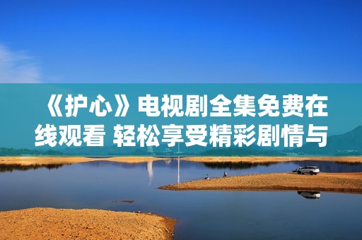 《护心》电视剧全集免费在线观看 轻松享受精彩剧情与感人时刻