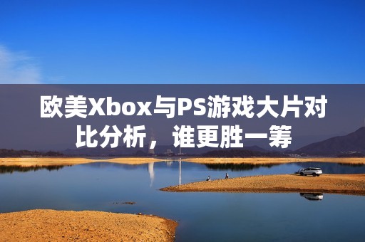 欧美Xbox与PS游戏大片对比分析，谁更胜一筹
