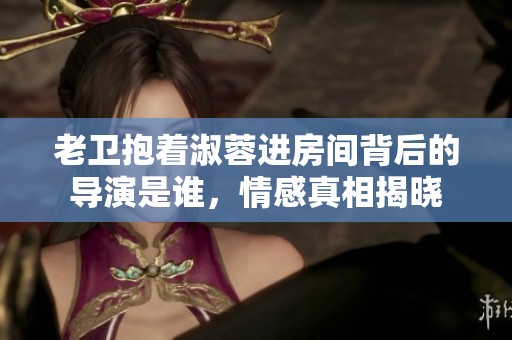 老卫抱着淑蓉进房间背后的导演是谁，情感真相揭晓