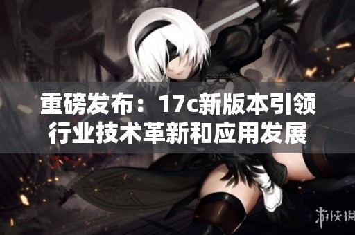 重磅发布：17c新版本引领行业技术革新和应用发展