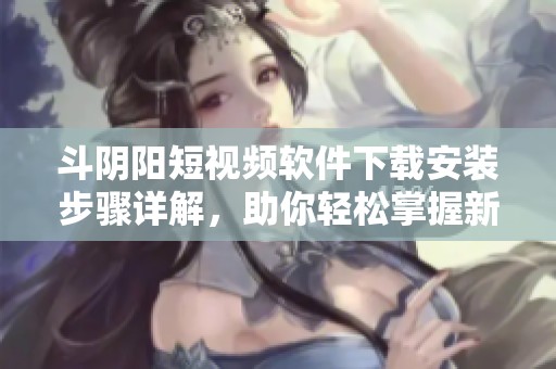斗阴阳短视频软件下载安装步骤详解，助你轻松掌握新潮流