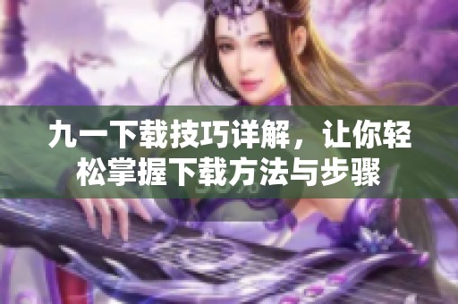 九一下载技巧详解，让你轻松掌握下载方法与步骤