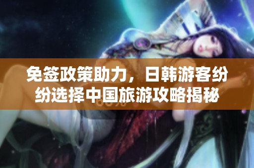 免签政策助力，日韩游客纷纷选择中国旅游攻略揭秘