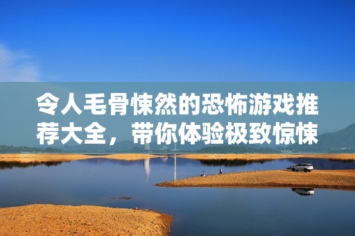 令人毛骨悚然的恐怖游戏推荐大全，带你体验极致惊悚之旅