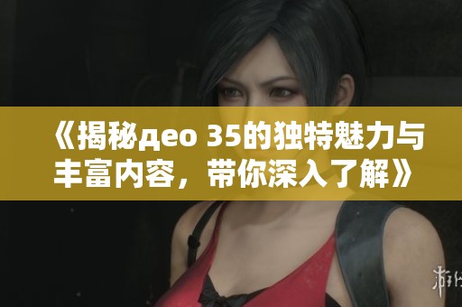 《揭秘део 35的独特魅力与丰富内容，带你深入了解》