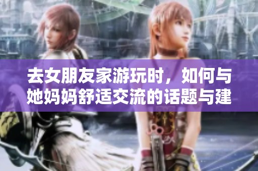 去女朋友家游玩时，如何与她妈妈舒适交流的话题与建议