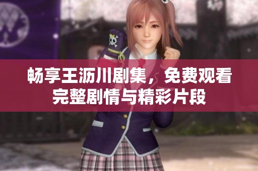 畅享王沥川剧集，免费观看完整剧情与精彩片段