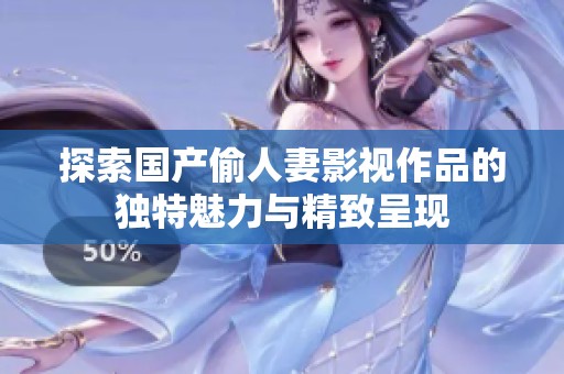探索国产偷人妻影视作品的独特魅力与精致呈现