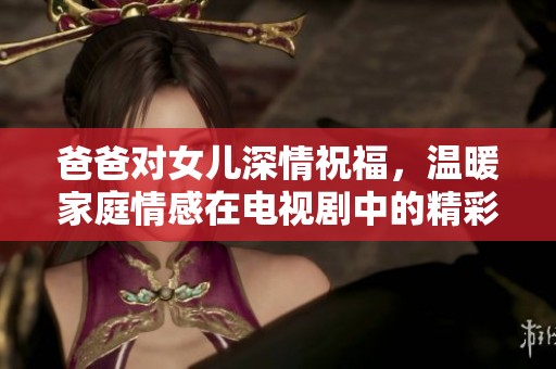 爸爸对女儿深情祝福，温暖家庭情感在电视剧中的精彩展现
