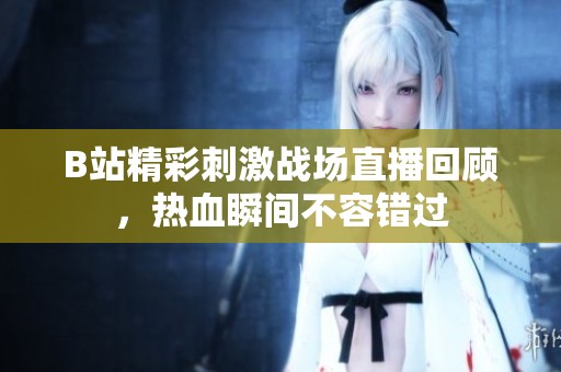 B站精彩刺激战场直播回顾，热血瞬间不容错过