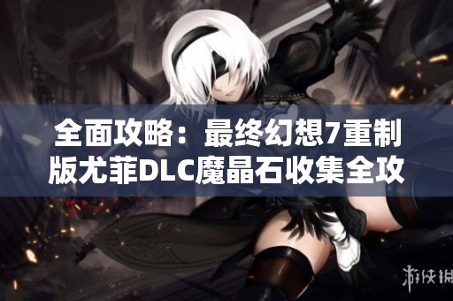 全面攻略：最终幻想7重制版尤菲DLC魔晶石收集全攻略解析