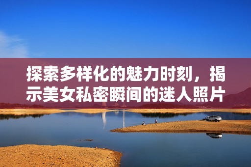 探索多样化的魅力时刻，揭示美女私密瞬间的迷人照片