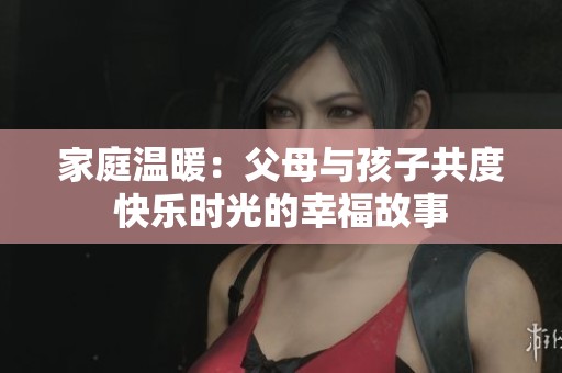家庭温暖：父母与孩子共度快乐时光的幸福故事