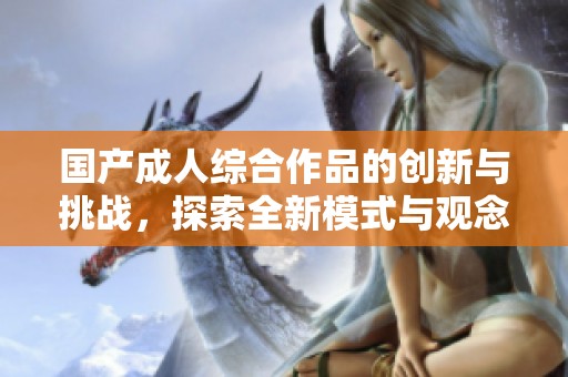 国产成人综合作品的创新与挑战，探索全新模式与观念