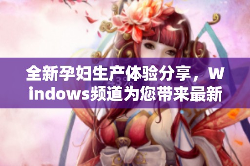 全新孕妇生产体验分享，Windows频道为您带来最新动态