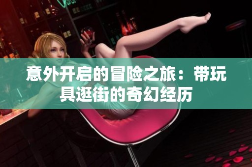 意外开启的冒险之旅：带玩具逛街的奇幻经历