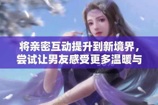 将亲密互动提升到新境界，尝试让男友感受更多温暖与爱意