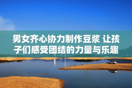 男女齐心协力制作豆浆 让孩子们感受团结的力量与乐趣