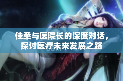 佳柔与医院长的深度对话，探讨医疗未来发展之路