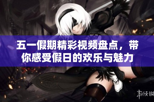 五一假期精彩视频盘点，带你感受假日的欢乐与魅力