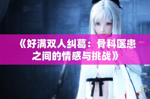 《好满双人纠葛：骨科医患之间的情感与挑战》
