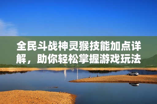 全民斗战神灵猴技能加点详解，助你轻松掌握游戏玩法技巧