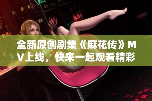 全新原创剧集《麻花传》MV上线，快来一起观看精彩瞬间！