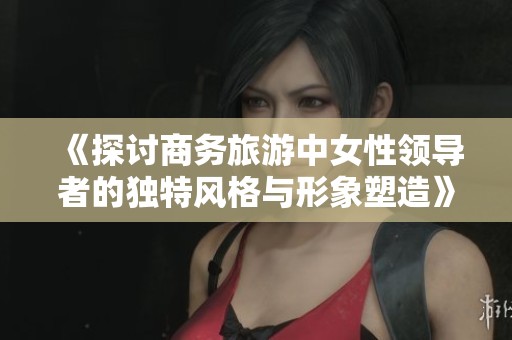 《探讨商务旅游中女性领导者的独特风格与形象塑造》