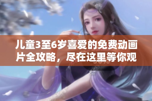 儿童3至6岁喜爱的免费动画片全攻略，尽在这里等你观看