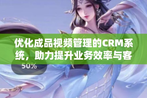 优化成品视频管理的CRM系统，助力提升业务效率与客户体验