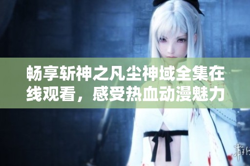 畅享斩神之凡尘神域全集在线观看，感受热血动漫魅力