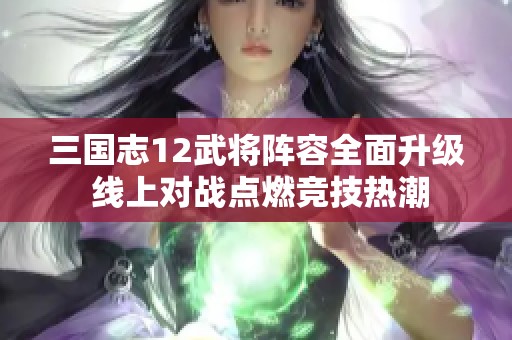 三国志12武将阵容全面升级 线上对战点燃竞技热潮