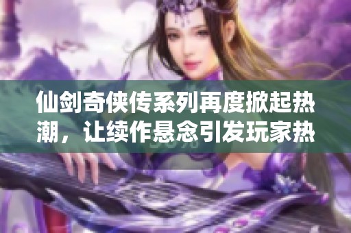 仙剑奇侠传系列再度掀起热潮，让续作悬念引发玩家热烈讨论