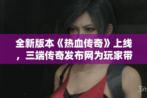 全新版本《热血传奇》上线，三端传奇发布网为玩家带来丰厚福利