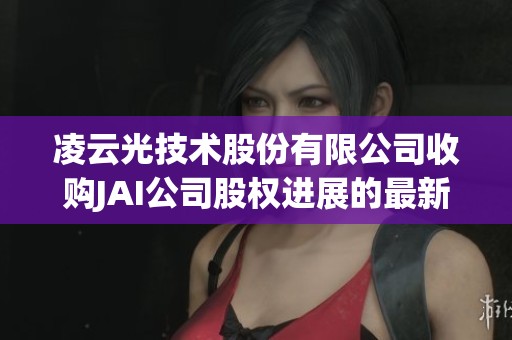 凌云光技术股份有限公司收购JAI公司股权进展的最新动态公告