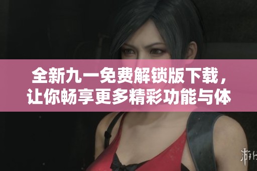全新九一免费解锁版下载，让你畅享更多精彩功能与体验