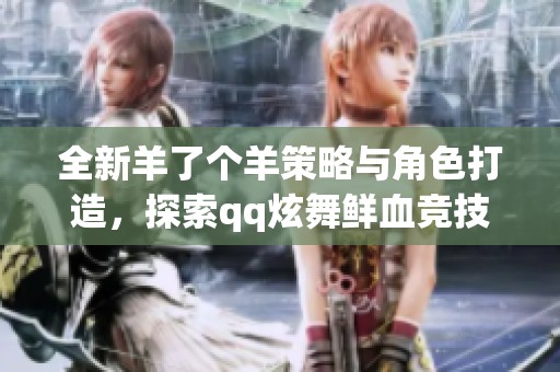 全新羊了个羊策略与角色打造，探索qq炫舞鲜血竞技场魅力