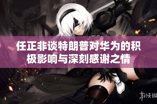 任正非谈特朗普对华为的积极影响与深刻感谢之情