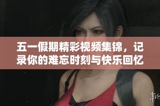 五一假期精彩视频集锦，记录你的难忘时刻与快乐回忆